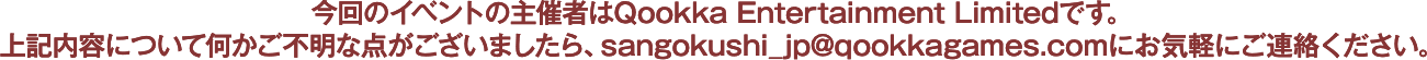 今回のイベントの主催者はQookka Entertainment Limitedです。<br>
          上記内容について何かご不明な点がございましたら、sangokushi_jp@qookkagames.comにお気軽にご連絡ください。